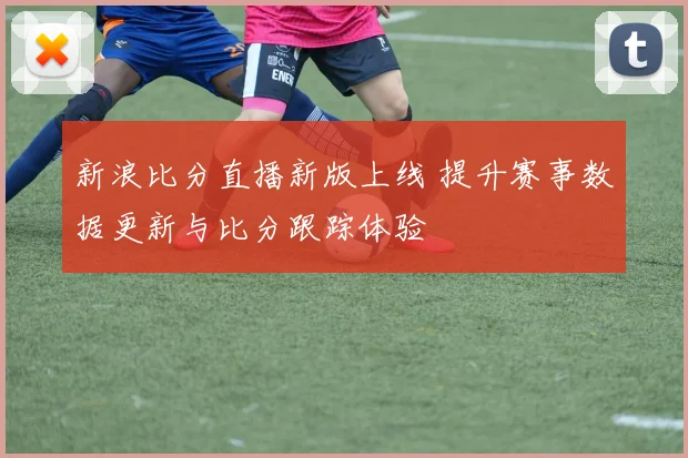 新浪比分直播新版上线 提升赛事数据更新与比分跟踪体验
