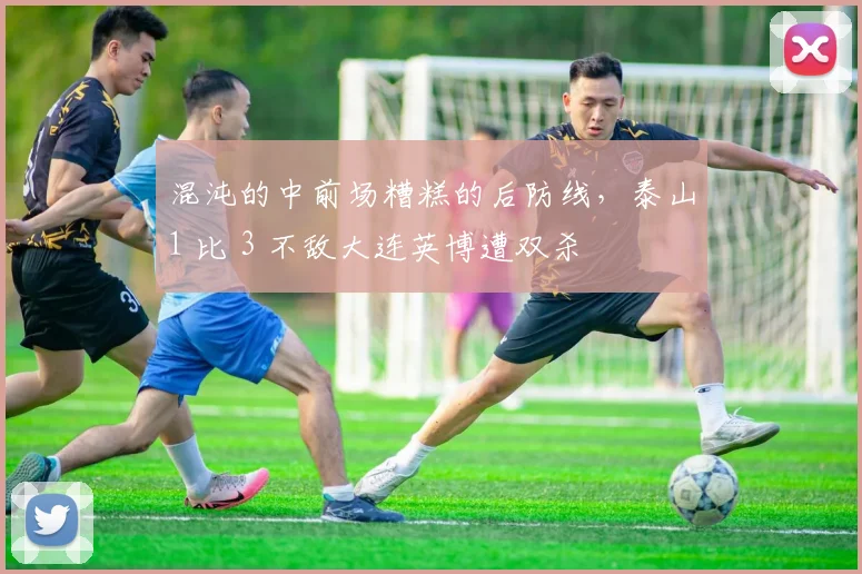 混沌的中前场糟糕的后防线，泰山1 比 3 不敌大连英博遭双杀