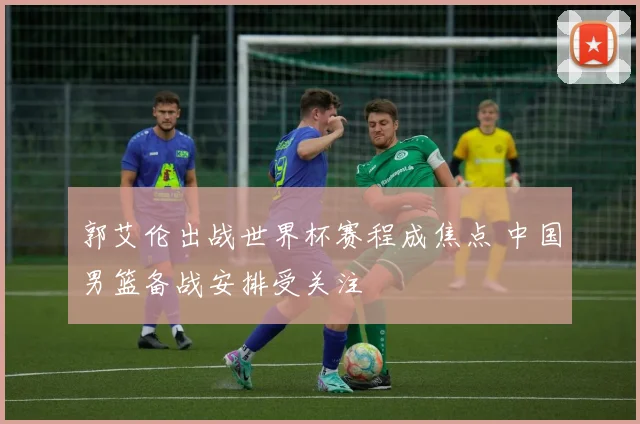 郭艾伦出战世界杯赛程成焦点 中国男篮备战安排受关注