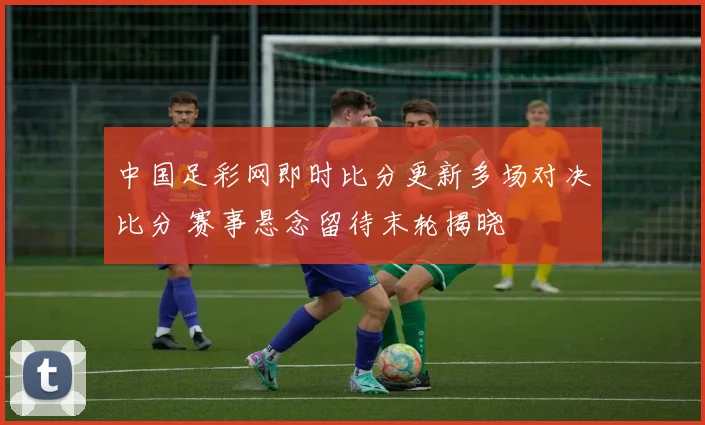 中国足彩网即时比分更新多场对决比分 赛事悬念留待末轮揭晓