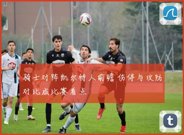 骑士对阵凯尔特人前瞻 伤停与攻防对比成比赛看点